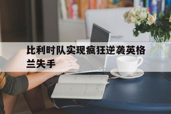 行业动态-比利时队实现疯狂逆袭英格兰失手了吗