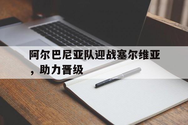 阿尔巴尼亚队迎战塞尔维亚,助力晋级了吗 阿尔巴尼亚队迎战塞尔维亚,助力晋级了吗